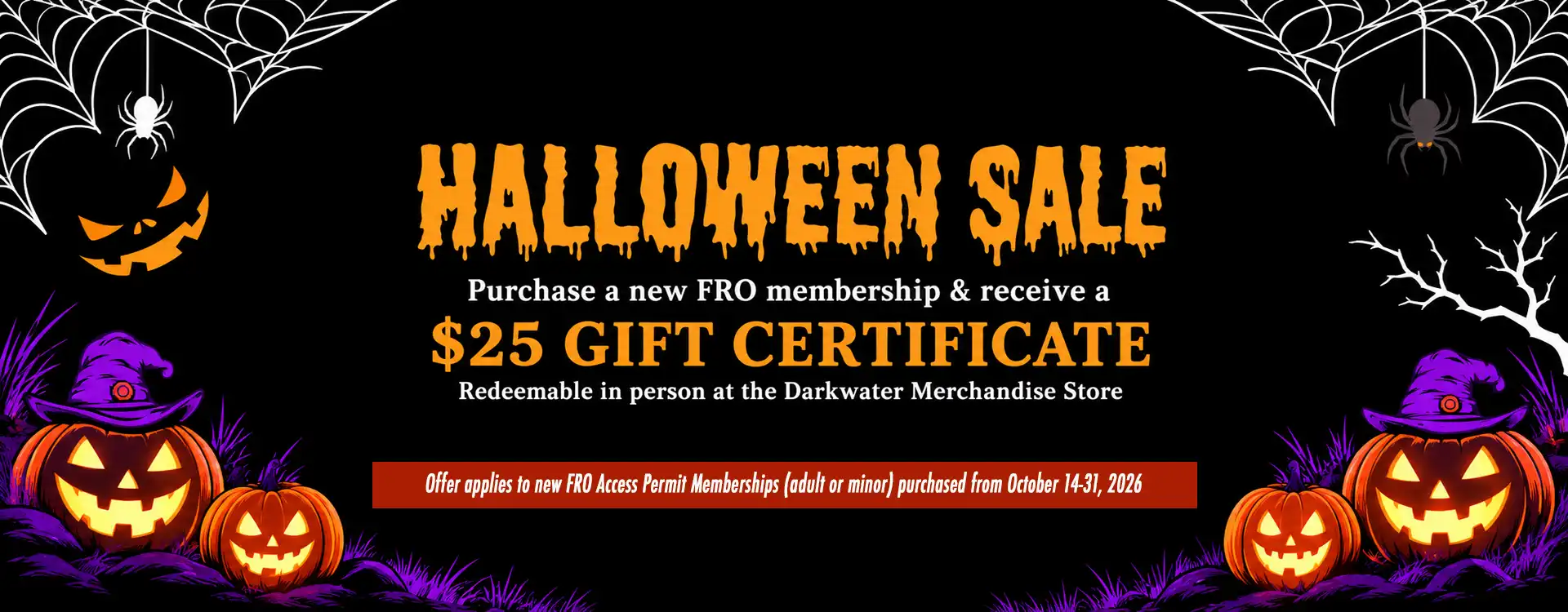 FRO HALLOWEEN SALE!!! Purchase a new FRO Access Permit Membership (adult or minor) online from October 14th thru 31st. Receive a $25 Gift Certificate - Redeemable in person at the Darkwater Merchandise store. FRO HALLOWEEN SALE!!! Purchase a new FRO Access Permit Membership (adult or minor) online from October 14th thru 31st. Receive a $25 Gift Certificate - Redeemable in person at the Darkwater Merchandise store.